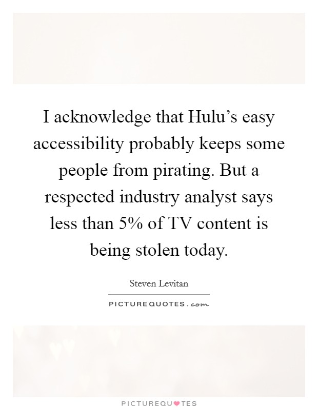 I acknowledge that Hulu's easy accessibility probably keeps some people from pirating. But a respected industry analyst says less than 5% of TV content is being stolen today Picture Quote #1