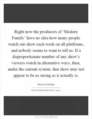 Right now the producers of ‘Modern Family’ have no idea how many people watch our show each week on all platforms, and nobody seems to want to tell us. If a disproportionate number of any show’s viewers watch in alternative ways, then, under the current system, that show may not appear to be as strong as it actually is Picture Quote #1