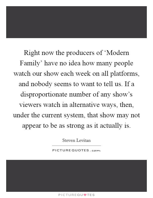 Right now the producers of ‘Modern Family' have no idea how many people watch our show each week on all platforms, and nobody seems to want to tell us. If a disproportionate number of any show's viewers watch in alternative ways, then, under the current system, that show may not appear to be as strong as it actually is Picture Quote #1