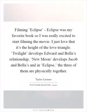 Filming ‘Eclipse’ - Eclipse was my favorite book so I was really excited to start filming the movie. I just love that it’s the height of the love triangle. ‘Twilight’ develops Edward and Bella’s relationship, ‘New Moon’ develops Jacob and Bella’s and in ‘Eclipse,’ the three of them are physically together Picture Quote #1