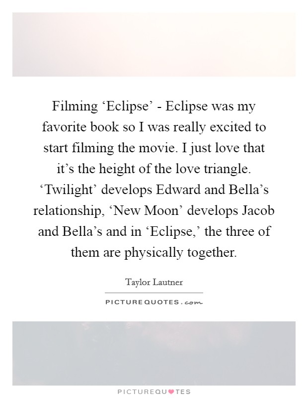 Filming ‘Eclipse' - Eclipse was my favorite book so I was really excited to start filming the movie. I just love that it's the height of the love triangle. ‘Twilight' develops Edward and Bella's relationship, ‘New Moon' develops Jacob and Bella's and in ‘Eclipse,' the three of them are physically together Picture Quote #1