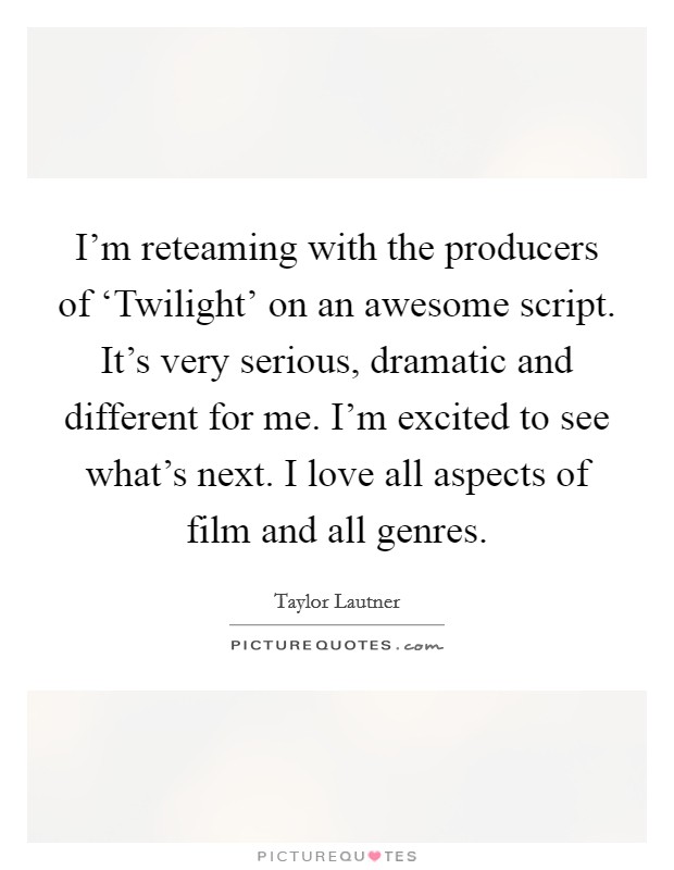 I'm reteaming with the producers of ‘Twilight' on an awesome script. It's very serious, dramatic and different for me. I'm excited to see what's next. I love all aspects of film and all genres Picture Quote #1