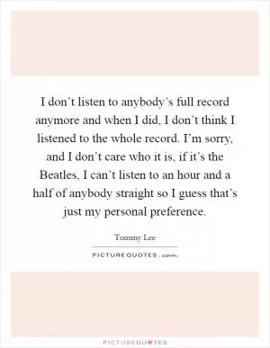 I don’t listen to anybody’s full record anymore and when I did, I don’t think I listened to the whole record. I’m sorry, and I don’t care who it is, if it’s the Beatles, I can’t listen to an hour and a half of anybody straight so I guess that’s just my personal preference Picture Quote #1