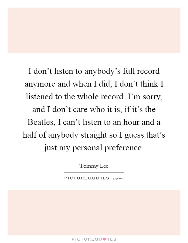 I don't listen to anybody's full record anymore and when I did, I don't think I listened to the whole record. I'm sorry, and I don't care who it is, if it's the Beatles, I can't listen to an hour and a half of anybody straight so I guess that's just my personal preference Picture Quote #1