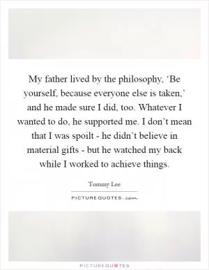 My father lived by the philosophy, ‘Be yourself, because everyone else is taken,’ and he made sure I did, too. Whatever I wanted to do, he supported me. I don’t mean that I was spoilt - he didn’t believe in material gifts - but he watched my back while I worked to achieve things Picture Quote #1