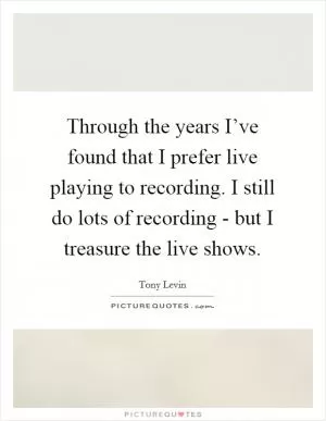 Through the years I’ve found that I prefer live playing to recording. I still do lots of recording - but I treasure the live shows Picture Quote #1