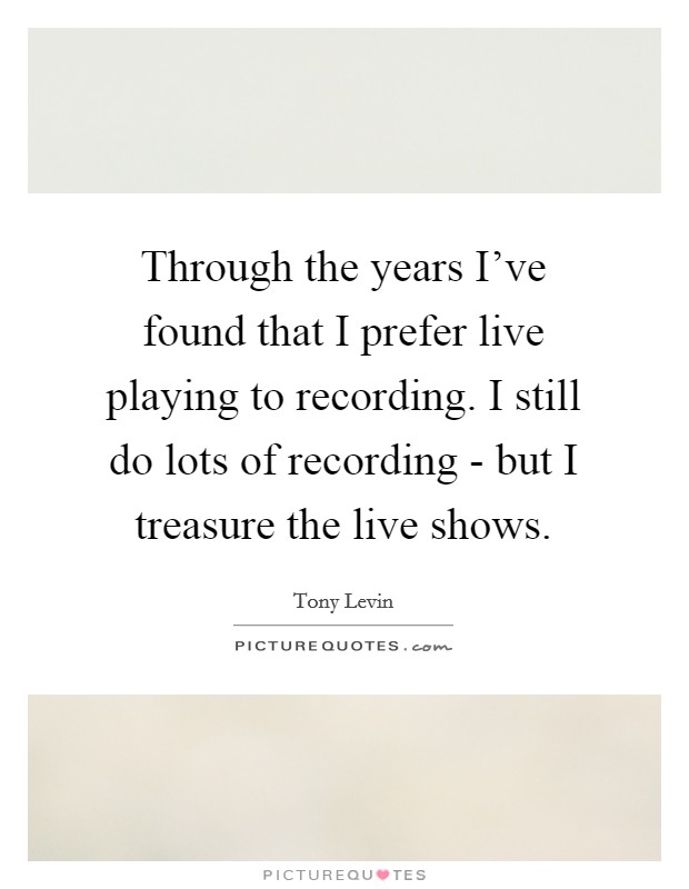 Through the years I've found that I prefer live playing to recording. I still do lots of recording - but I treasure the live shows Picture Quote #1