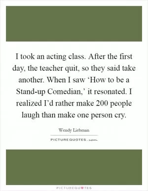 I took an acting class. After the first day, the teacher quit, so they said take another. When I saw ‘How to be a Stand-up Comedian,’ it resonated. I realized I’d rather make 200 people laugh than make one person cry Picture Quote #1