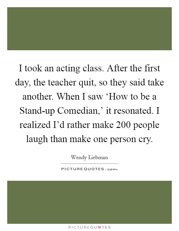 I took an acting class. After the first day, the teacher quit, so they said take another. When I saw ‘How to be a Stand-up Comedian,' it resonated. I realized I'd rather make 200 people laugh than make one person cry Picture Quote #1