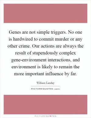Genes are not simple triggers. No one is hardwired to commit murder or any other crime. Our actions are always the result of stupendously complex gene-environment interactions, and environment is likely to remain the more important influence by far Picture Quote #1
