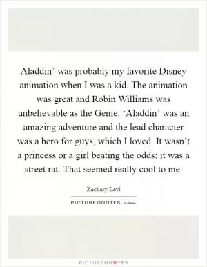 Aladdin’ was probably my favorite Disney animation when I was a kid. The animation was great and Robin Williams was unbelievable as the Genie. ‘Aladdin’ was an amazing adventure and the lead character was a hero for guys, which I loved. It wasn’t a princess or a girl beating the odds; it was a street rat. That seemed really cool to me Picture Quote #1