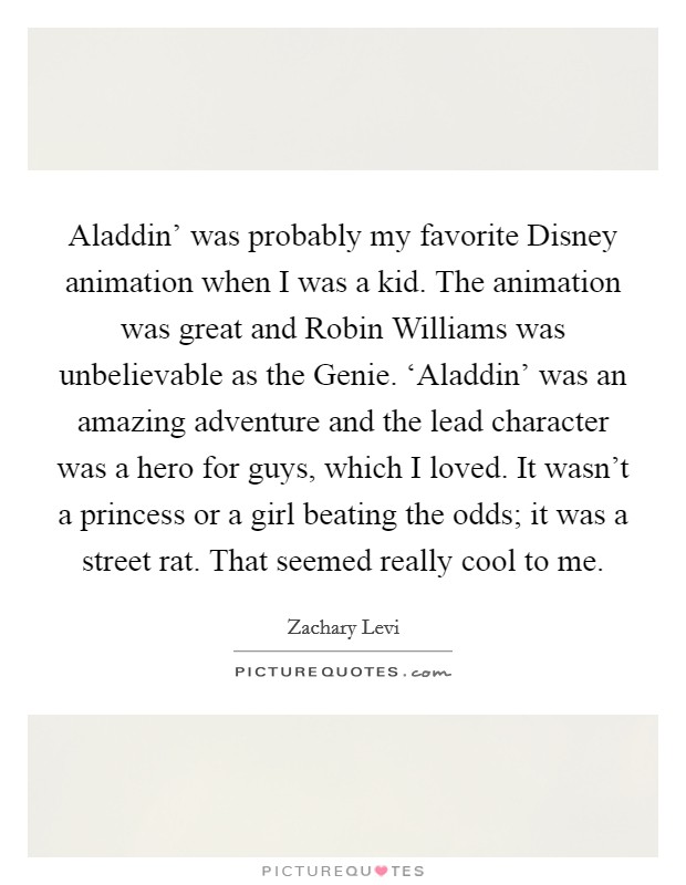 Aladdin' was probably my favorite Disney animation when I was a kid. The animation was great and Robin Williams was unbelievable as the Genie. ‘Aladdin' was an amazing adventure and the lead character was a hero for guys, which I loved. It wasn't a princess or a girl beating the odds; it was a street rat. That seemed really cool to me Picture Quote #1