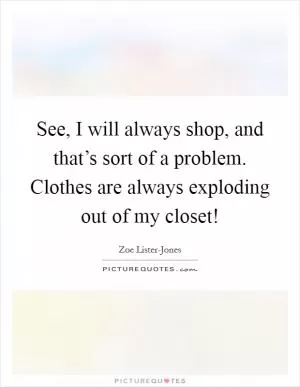 See, I will always shop, and that’s sort of a problem. Clothes are always exploding out of my closet! Picture Quote #1
