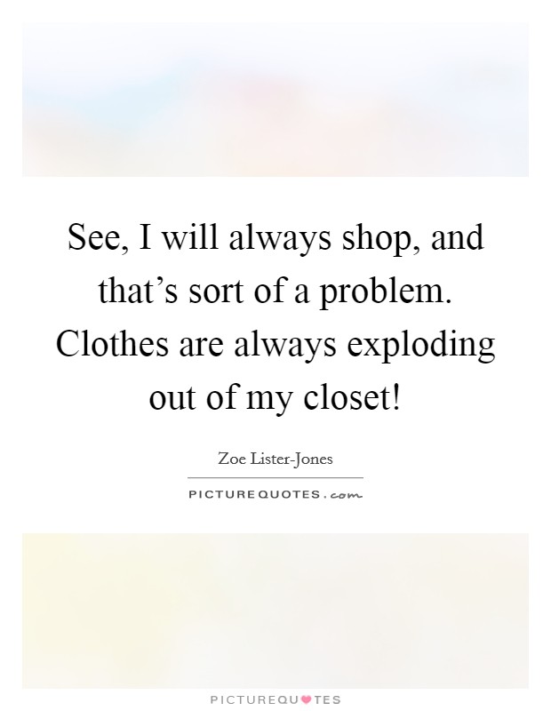 See, I will always shop, and that's sort of a problem. Clothes are always exploding out of my closet! Picture Quote #1