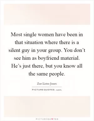 Most single women have been in that situation where there is a silent guy in your group. You don’t see him as boyfriend material. He’s just there, but you know all the same people Picture Quote #1
