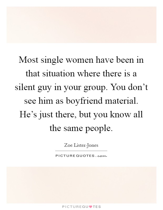 Most single women have been in that situation where there is a silent guy in your group. You don't see him as boyfriend material. He's just there, but you know all the same people Picture Quote #1