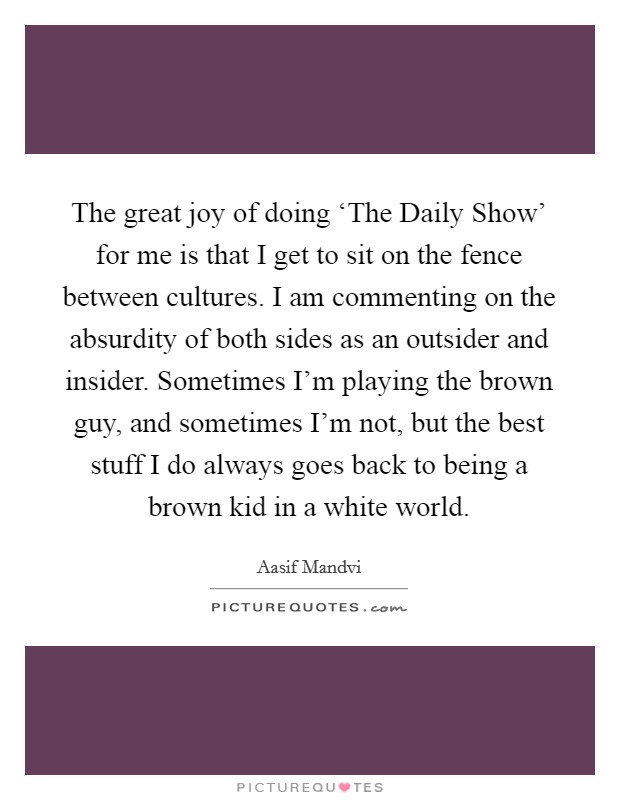 The great joy of doing ‘The Daily Show' for me is that I get to sit on the fence between cultures. I am commenting on the absurdity of both sides as an outsider and insider. Sometimes I'm playing the brown guy, and sometimes I'm not, but the best stuff I do always goes back to being a brown kid in a white world Picture Quote #1