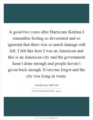 A good two years after Hurricane Katrina I remember feeling so devastated and so ignorant that there was so much damage still left. I felt like here I was an American and this is an American city and the government hasn’t done enough and people haven’t given back enough. Everyone forgot and the city was lying in waste Picture Quote #1