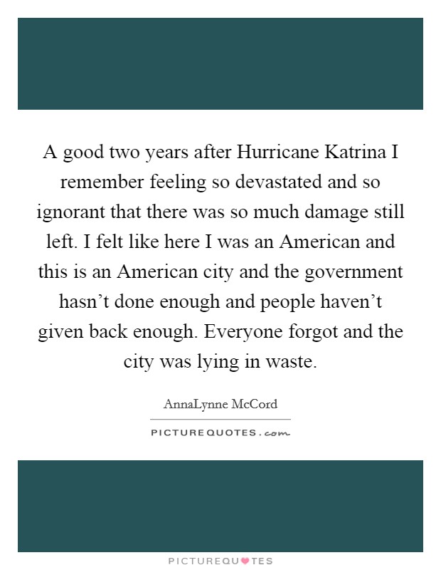A good two years after Hurricane Katrina I remember feeling so devastated and so ignorant that there was so much damage still left. I felt like here I was an American and this is an American city and the government hasn't done enough and people haven't given back enough. Everyone forgot and the city was lying in waste Picture Quote #1
