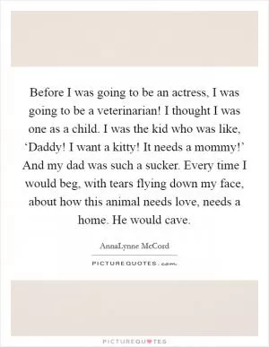 Before I was going to be an actress, I was going to be a veterinarian! I thought I was one as a child. I was the kid who was like, ‘Daddy! I want a kitty! It needs a mommy!’ And my dad was such a sucker. Every time I would beg, with tears flying down my face, about how this animal needs love, needs a home. He would cave Picture Quote #1
