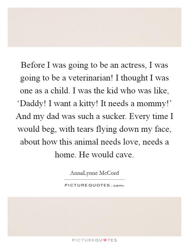 Before I was going to be an actress, I was going to be a veterinarian! I thought I was one as a child. I was the kid who was like, ‘Daddy! I want a kitty! It needs a mommy!' And my dad was such a sucker. Every time I would beg, with tears flying down my face, about how this animal needs love, needs a home. He would cave Picture Quote #1
