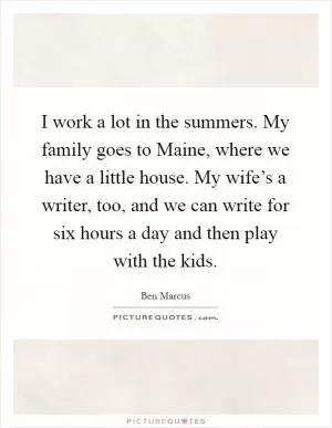 I work a lot in the summers. My family goes to Maine, where we have a little house. My wife’s a writer, too, and we can write for six hours a day and then play with the kids Picture Quote #1