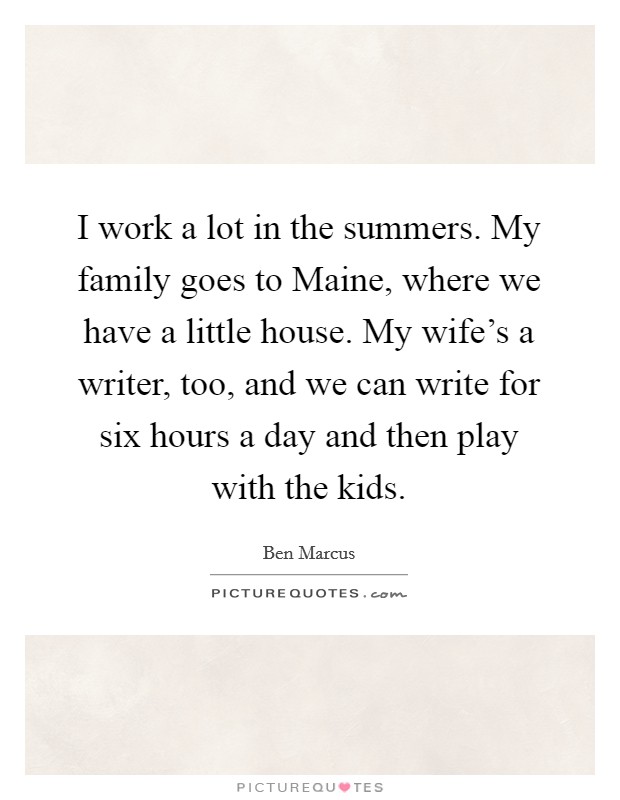 I work a lot in the summers. My family goes to Maine, where we have a little house. My wife's a writer, too, and we can write for six hours a day and then play with the kids Picture Quote #1