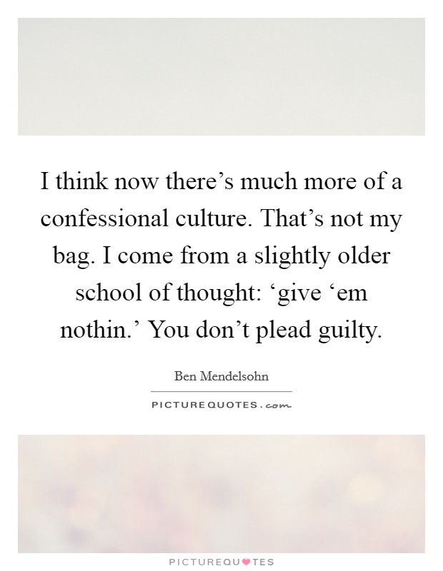 I think now there's much more of a confessional culture. That's not my bag. I come from a slightly older school of thought: ‘give ‘em nothin.' You don't plead guilty Picture Quote #1