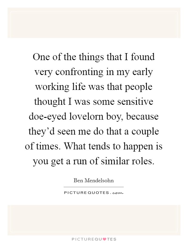 One of the things that I found very confronting in my early working life was that people thought I was some sensitive doe-eyed lovelorn boy, because they'd seen me do that a couple of times. What tends to happen is you get a run of similar roles Picture Quote #1