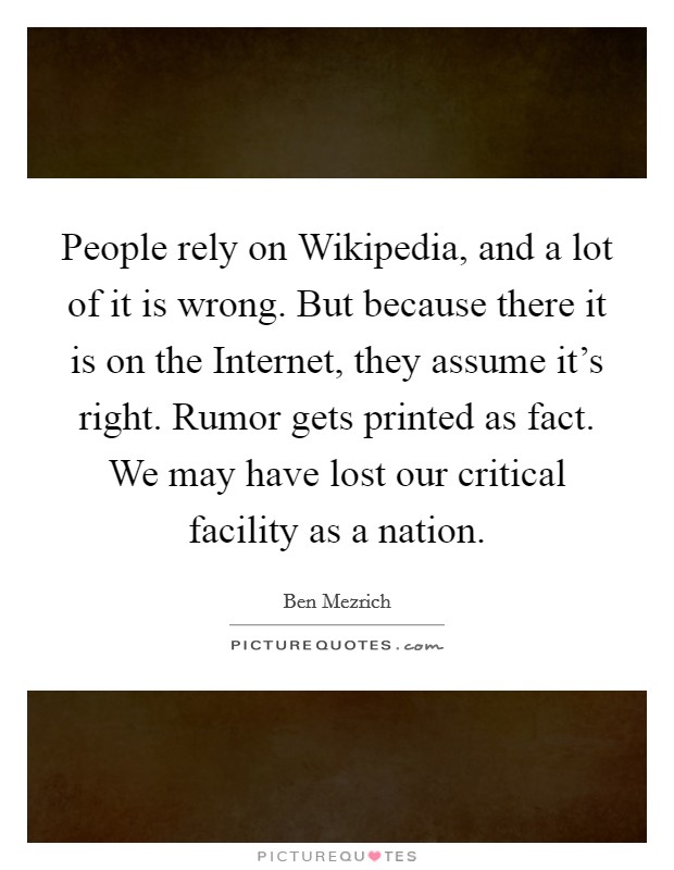 People rely on Wikipedia, and a lot of it is wrong. But because there it is on the Internet, they assume it's right. Rumor gets printed as fact. We may have lost our critical facility as a nation Picture Quote #1