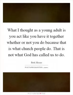 What I thought as a young adult is you act like you have it together whether or not you do because that is what church people do. That is not what God has called us to do Picture Quote #1