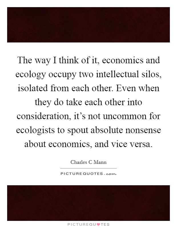 The way I think of it, economics and ecology occupy two intellectual silos, isolated from each other. Even when they do take each other into consideration, it's not uncommon for ecologists to spout absolute nonsense about economics, and vice versa Picture Quote #1