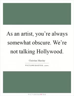 As an artist, you’re always somewhat obscure. We’re not talking Hollywood Picture Quote #1