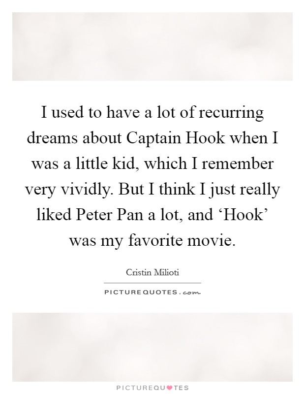 I used to have a lot of recurring dreams about Captain Hook when I was a little kid, which I remember very vividly. But I think I just really liked Peter Pan a lot, and ‘Hook' was my favorite movie Picture Quote #1