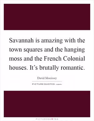 Savannah is amazing with the town squares and the hanging moss and the French Colonial houses. It’s brutally romantic Picture Quote #1