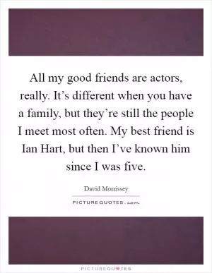 All my good friends are actors, really. It’s different when you have a family, but they’re still the people I meet most often. My best friend is Ian Hart, but then I’ve known him since I was five Picture Quote #1
