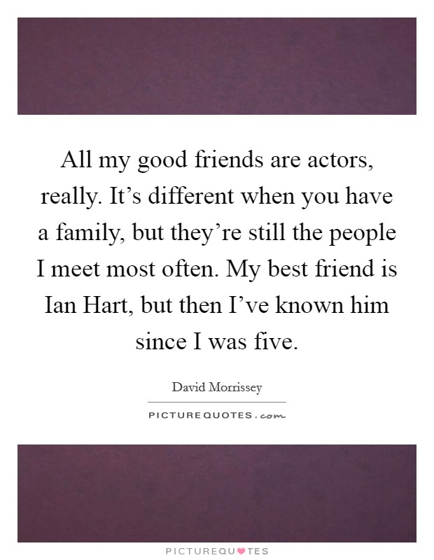 All my good friends are actors, really. It's different when you have a family, but they're still the people I meet most often. My best friend is Ian Hart, but then I've known him since I was five Picture Quote #1