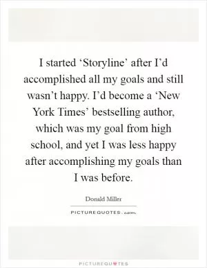 I started ‘Storyline’ after I’d accomplished all my goals and still wasn’t happy. I’d become a ‘New York Times’ bestselling author, which was my goal from high school, and yet I was less happy after accomplishing my goals than I was before Picture Quote #1