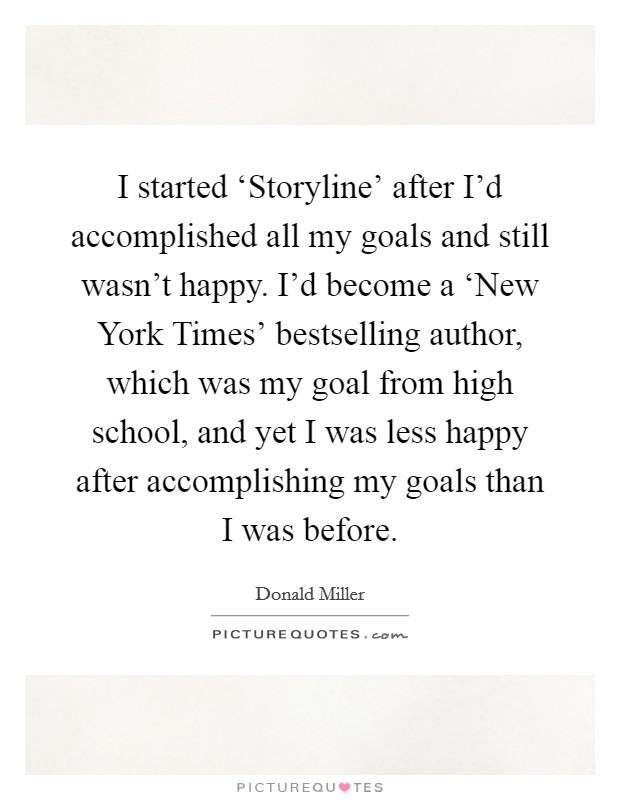 I started ‘Storyline' after I'd accomplished all my goals and still wasn't happy. I'd become a ‘New York Times' bestselling author, which was my goal from high school, and yet I was less happy after accomplishing my goals than I was before Picture Quote #1