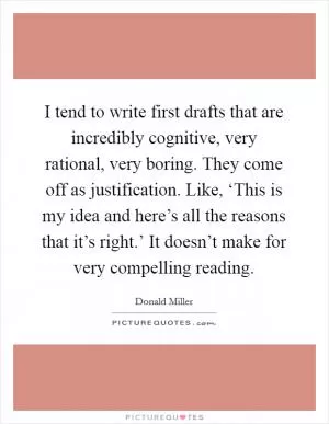 I tend to write first drafts that are incredibly cognitive, very rational, very boring. They come off as justification. Like, ‘This is my idea and here’s all the reasons that it’s right.’ It doesn’t make for very compelling reading Picture Quote #1