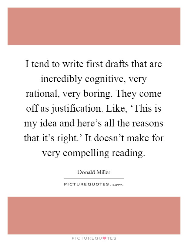 I tend to write first drafts that are incredibly cognitive, very rational, very boring. They come off as justification. Like, ‘This is my idea and here's all the reasons that it's right.' It doesn't make for very compelling reading Picture Quote #1