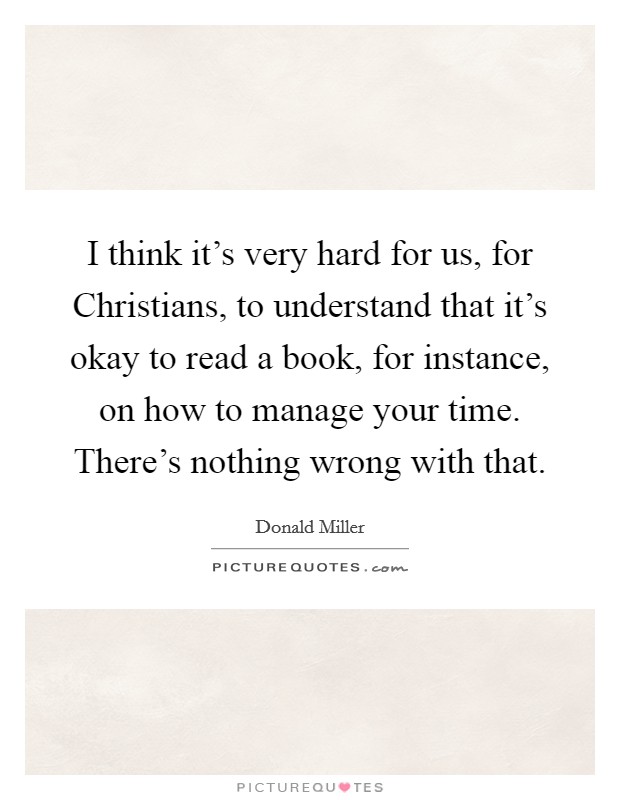 I think it's very hard for us, for Christians, to understand that it's okay to read a book, for instance, on how to manage your time. There's nothing wrong with that Picture Quote #1
