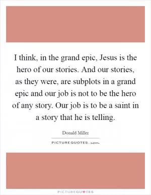 I think, in the grand epic, Jesus is the hero of our stories. And our stories, as they were, are subplots in a grand epic and our job is not to be the hero of any story. Our job is to be a saint in a story that he is telling Picture Quote #1