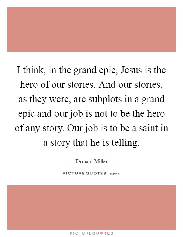 I think, in the grand epic, Jesus is the hero of our stories. And our stories, as they were, are subplots in a grand epic and our job is not to be the hero of any story. Our job is to be a saint in a story that he is telling Picture Quote #1