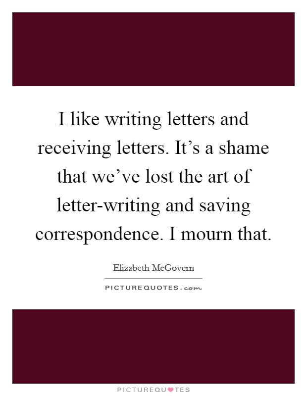 I like writing letters and receiving letters. It’s a shame that we’ve lost the art of letter-writing and saving correspondence. I mourn that Picture Quote #1
