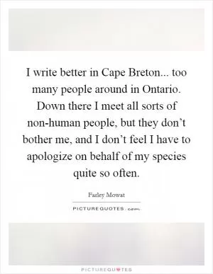 I write better in Cape Breton... too many people around in Ontario. Down there I meet all sorts of non-human people, but they don’t bother me, and I don’t feel I have to apologize on behalf of my species quite so often Picture Quote #1