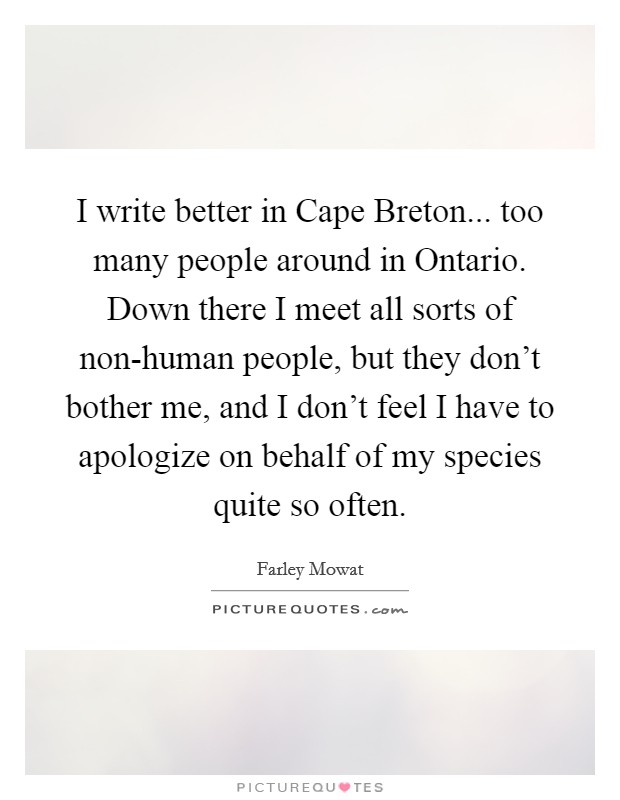 I write better in Cape Breton... too many people around in Ontario. Down there I meet all sorts of non-human people, but they don't bother me, and I don't feel I have to apologize on behalf of my species quite so often Picture Quote #1