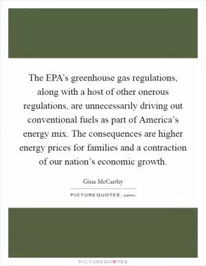 The EPA’s greenhouse gas regulations, along with a host of other onerous regulations, are unnecessarily driving out conventional fuels as part of America’s energy mix. The consequences are higher energy prices for families and a contraction of our nation’s economic growth Picture Quote #1