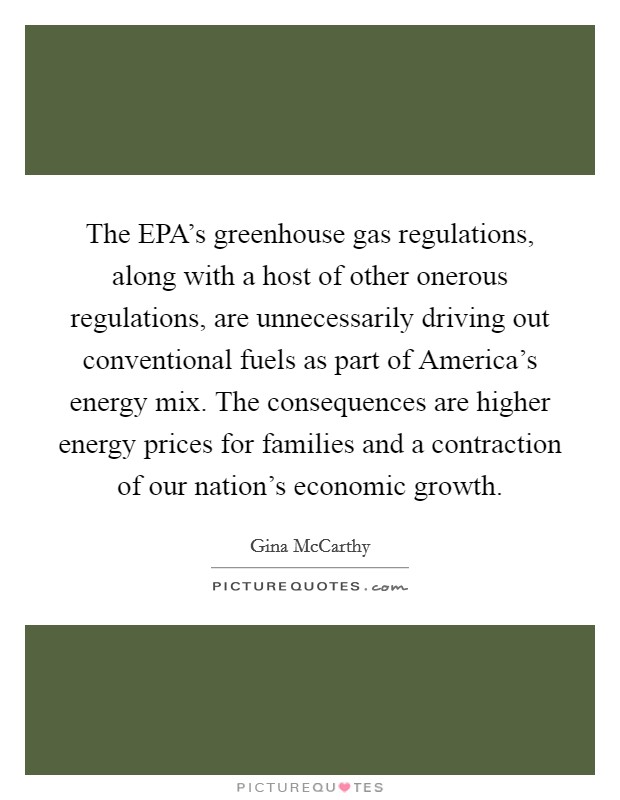 The EPA's greenhouse gas regulations, along with a host of other onerous regulations, are unnecessarily driving out conventional fuels as part of America's energy mix. The consequences are higher energy prices for families and a contraction of our nation's economic growth Picture Quote #1
