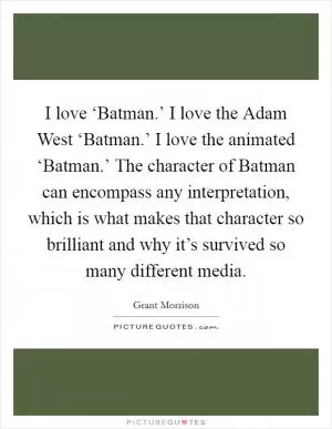 I love ‘Batman.’ I love the Adam West ‘Batman.’ I love the animated ‘Batman.’ The character of Batman can encompass any interpretation, which is what makes that character so brilliant and why it’s survived so many different media Picture Quote #1